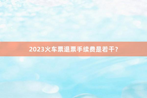 2023火车票退票手续费是若干？